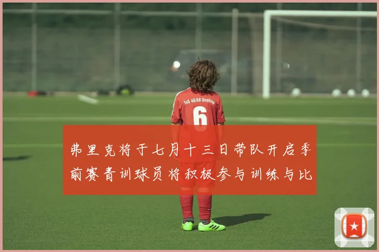 弗里克将于七月十三日带队开启季前赛青训球员将积极参与训练与比赛