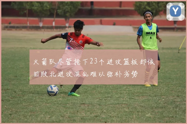火箭队尽管抢下23个进攻篮板却依旧败北进攻混乱难以弥补劣势