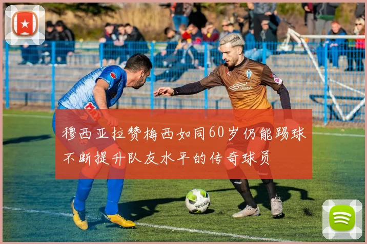 穆西亚拉赞梅西如同60岁仍能踢球不断提升队友水平的传奇球员