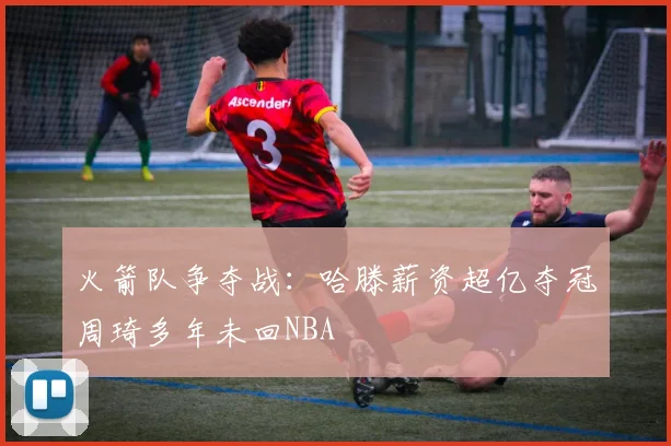 火箭队争夺战：哈滕薪资超亿夺冠周琦多年未回NBA
