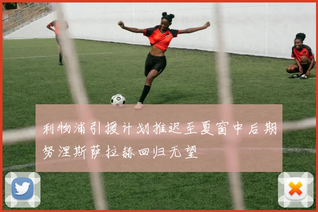 利物浦引援计划推迟至夏窗中后期努涅斯萨拉赫回归无望