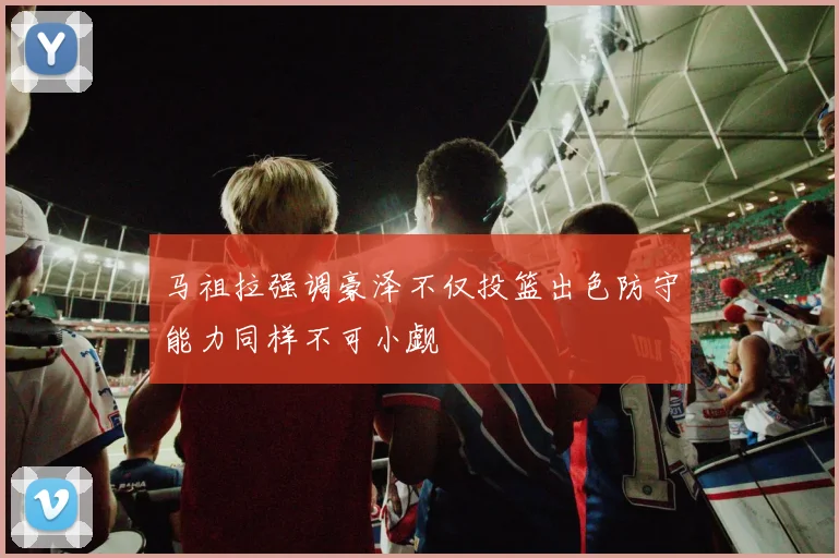 马祖拉强调豪泽不仅投篮出色防守能力同样不可小觑