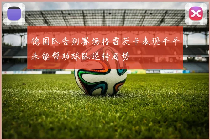 德国队告别赛场格雷茨卡表现平平未能帮助球队逆转局势
