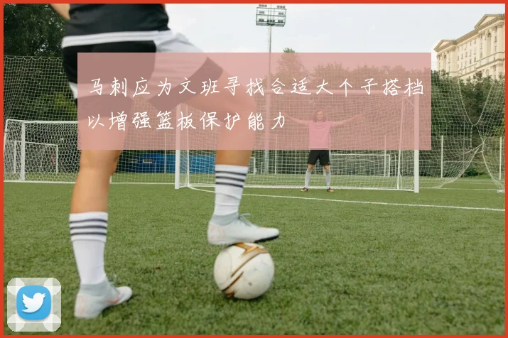 马刺应为文班寻找合适大个子搭档以增强篮板保护能力