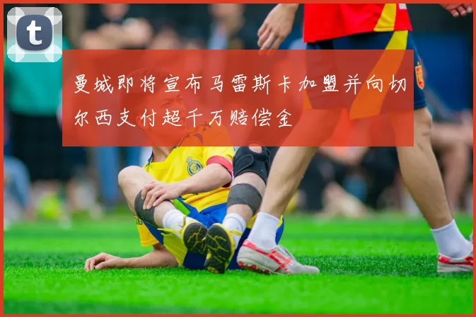 曼城即将宣布马雷斯卡加盟并向切尔西支付超千万赔偿金