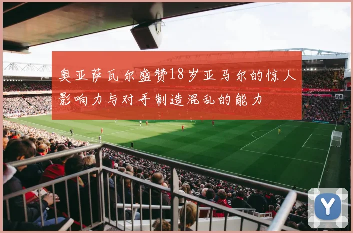 奥亚萨瓦尔盛赞18岁亚马尔的惊人影响力与对手制造混乱的能力