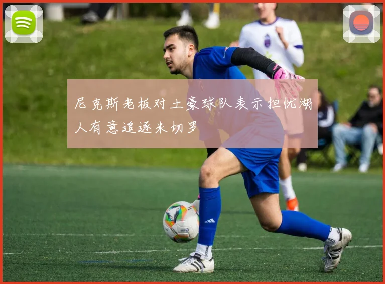 尼克斯老板对土豪球队表示担忧湖人有意追逐米切罗