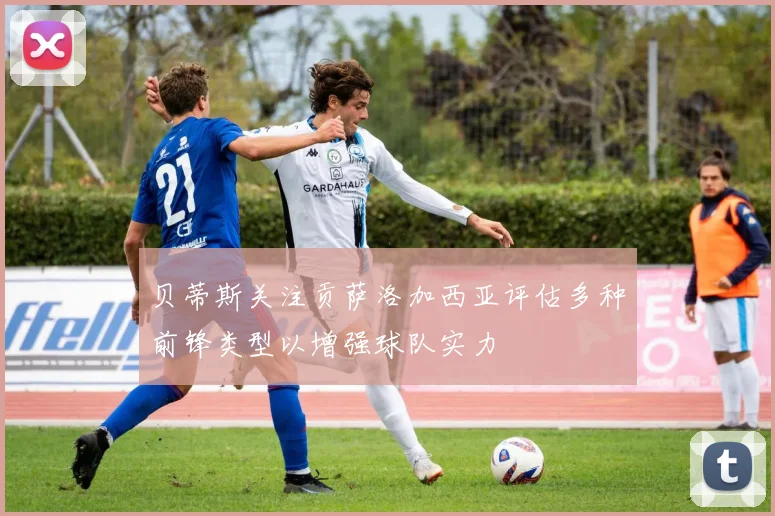 贝蒂斯关注贡萨洛加西亚评估多种前锋类型以增强球队实力