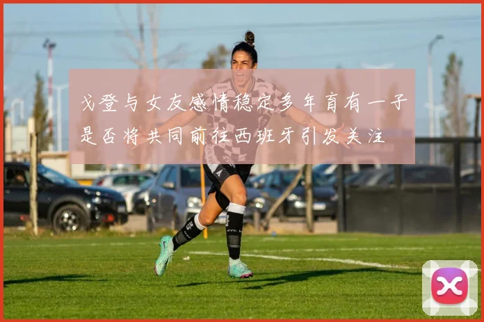 戈登与女友感情稳定多年育有一子是否将共同前往西班牙引发关注