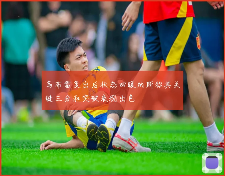 乌布雷复出后状态回暖纳斯称其关键三分和突破表现出色